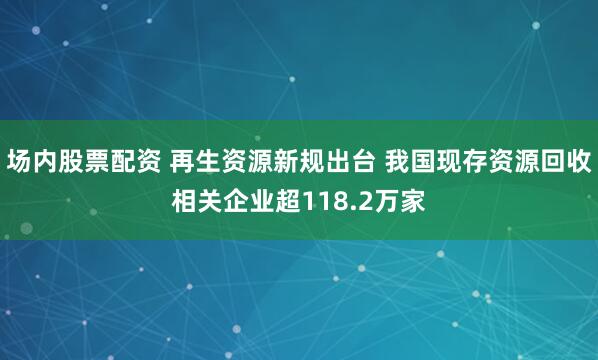 场内股票配资 再生资源新规出台 我国现存资源回收相关企业超118.2万家