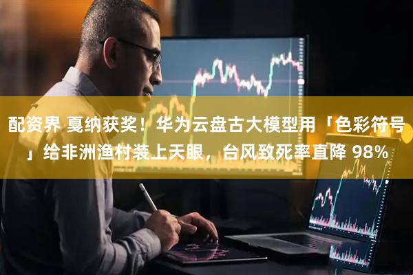 配资界 戛纳获奖！华为云盘古大模型用「色彩符号」给非洲渔村装上天眼，台风致死率直降 98%