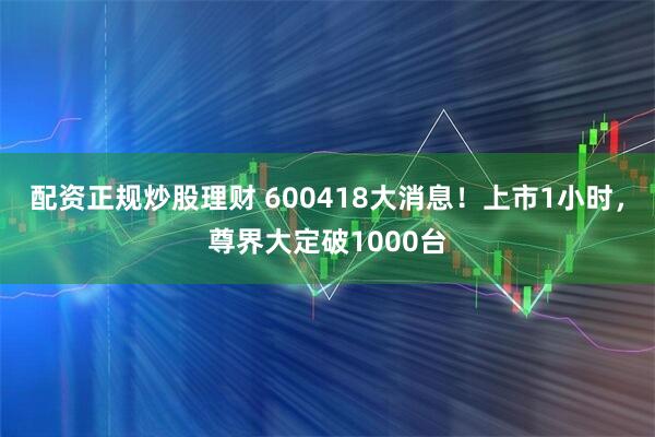 配资正规炒股理财 600418大消息！上市1小时，尊界大定破1000台