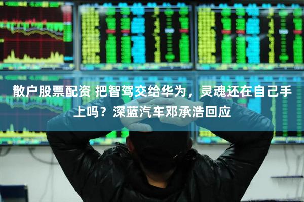 散户股票配资 把智驾交给华为，灵魂还在自己手上吗？深蓝汽车邓承浩回应