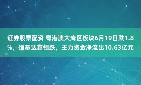证券股票配资 粤港澳大湾区板块6月19日跌1.8%，恒基达鑫领跌，主力资金净流出10.63亿元