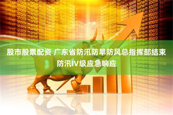 股市股票配资 广东省防汛防旱防风总指挥部结束防汛Ⅳ级应急响应