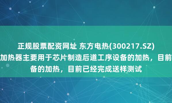 正规股票配资网址 东方电热(300217.SZ)：研发的半导体电加热器主要用于芯片制造后道工序设备的加热，目前已经完成送样测试