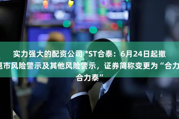 实力强大的配资公司 *ST合泰：6月24日起撤销退市风险警示及其他风险警示，证券简称变更为“合力泰”