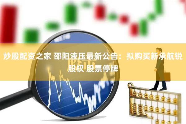 炒股配资之家 邵阳液压最新公告：拟购买新承航锐股权 股票停牌