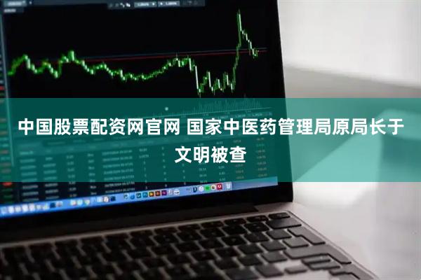 中国股票配资网官网 国家中医药管理局原局长于文明被查