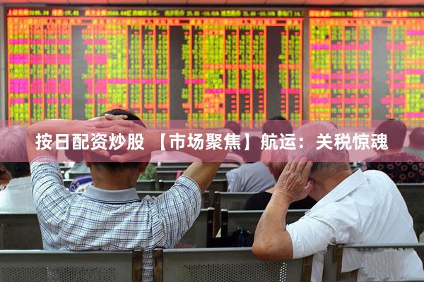 按日配资炒股 【市场聚焦】航运：关税惊魂