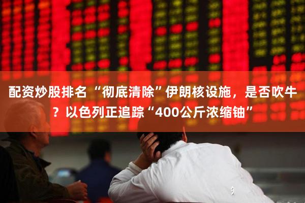 配资炒股排名 “彻底清除”伊朗核设施，是否吹牛？以色列正追踪“400公斤浓缩铀”