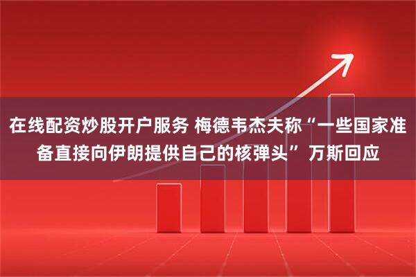 在线配资炒股开户服务 梅德韦杰夫称“一些国家准备直接向伊朗提供自己的核弹头” 万斯回应