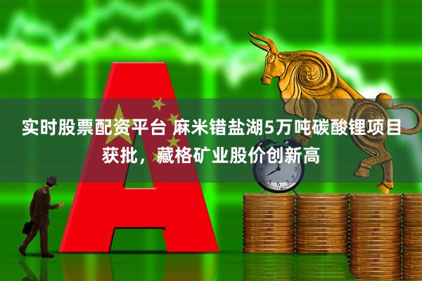 实时股票配资平台 麻米错盐湖5万吨碳酸锂项目获批，藏格矿业股价创新高