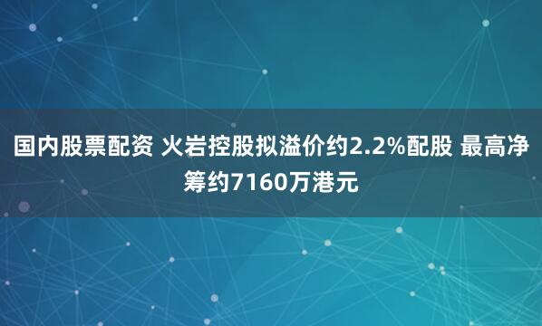 国内股票配资 火岩控股拟溢价约2.2%配股 最高净筹约7160万港元