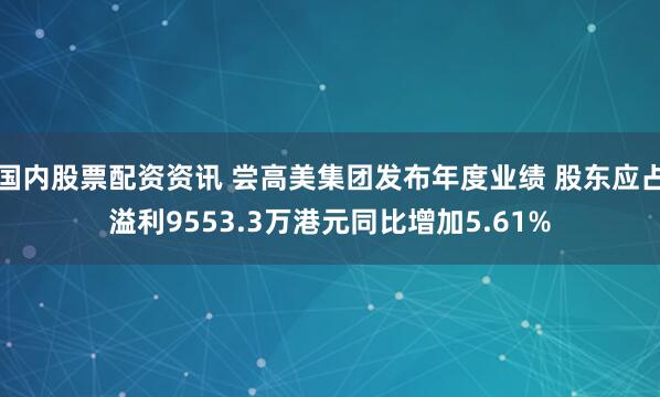 国内股票配资资讯 尝高美集团发布年度业绩 股东应占溢利9553.3万港元同比增加5.61%