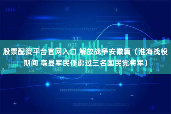 股票配资平台官网入口 解放战争安徽篇（淮海战役期间 亳县军民俘虏过三名国民党将军）