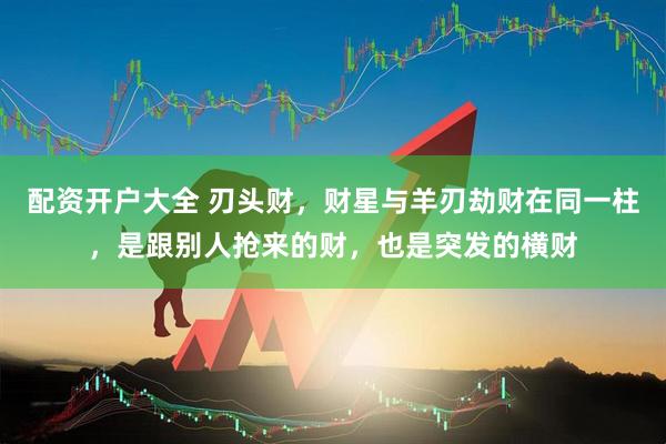 配资开户大全 刃头财，财星与羊刃劫财在同一柱，是跟别人抢来的财，也是突发的横财