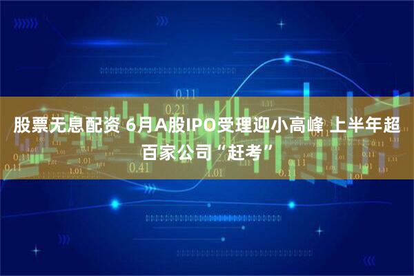 股票无息配资 6月A股IPO受理迎小高峰 上半年超百家公司“赶考”