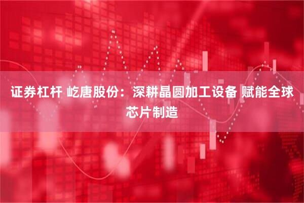 证券杠杆 屹唐股份：深耕晶圆加工设备 赋能全球芯片制造