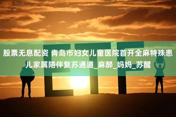 股票无息配资 青岛市妇女儿童医院首开全麻特殊患儿家属陪伴复苏通道_麻醉_妈妈_苏醒