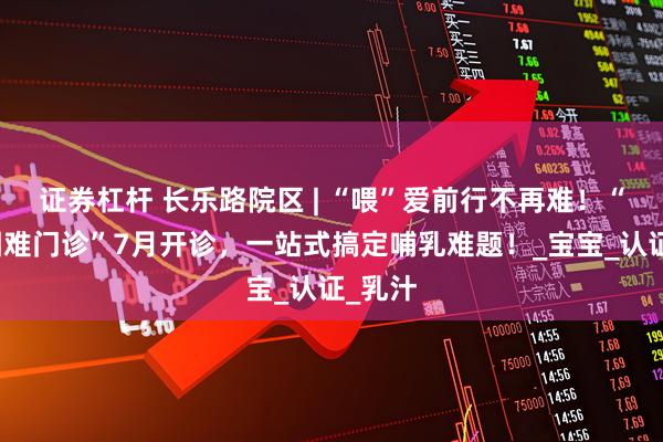 证券杠杆 长乐路院区 | “喂”爱前行不再难！“哺乳困难门诊”7月开诊，一站式搞定哺乳难题！_宝宝_认证_乳汁