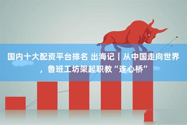 国内十大配资平台排名 出海记｜从中国走向世界，鲁班工坊架起职教“连心桥”