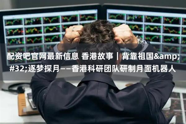 配资吧官网最新信息 香港故事｜背靠祖国&#32;逐梦探月——香港科研团队研制月面机器人