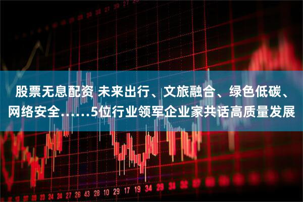 股票无息配资 未来出行、文旅融合、绿色低碳、网络安全……5位行业领军企业家共话高质量发展