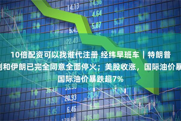 10倍配资可以找谁代注册 经纬早班车｜特朗普：以色列和伊朗已完全同意全面停火；美股收涨，国际油价暴跌超7%