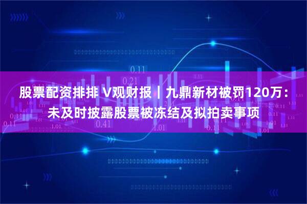 股票配资排排 V观财报｜九鼎新材被罚120万：未及时披露股票被冻结及拟拍卖事项