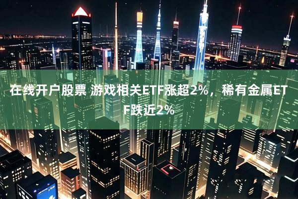 在线开户股票 游戏相关ETF涨超2%，稀有金属ETF跌近2%