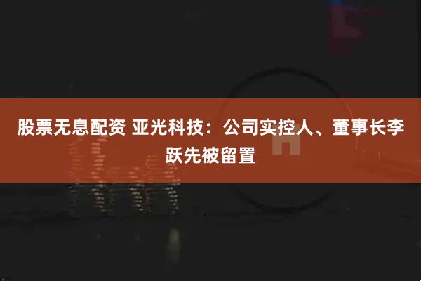 股票无息配资 亚光科技：公司实控人、董事长李跃先被留置
