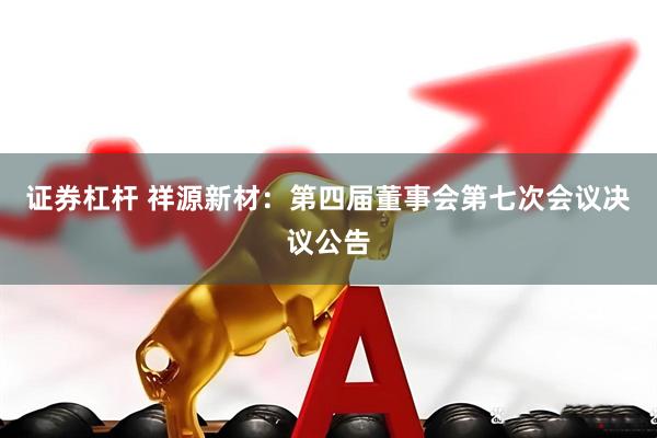 证券杠杆 祥源新材：第四届董事会第七次会议决议公告