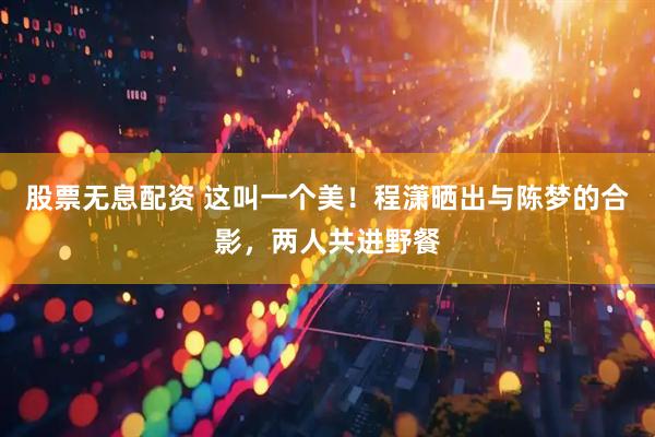 股票无息配资 这叫一个美！程潇晒出与陈梦的合影，两人共进野餐