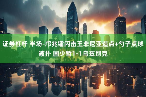 证券杠杆 半场-邝兆镭闪击王非尼亚造点+勺子点球被扑 国少暂1-1乌兹别克