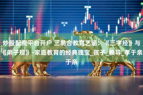 炒股配资平台开户 三易合教育艺涵：《三字经》与《弟子规》-家庭教育的经典瑰宝_孩子_教导_孝于亲