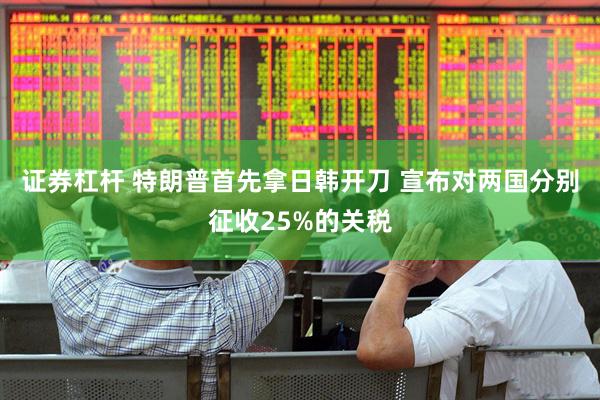 证券杠杆 特朗普首先拿日韩开刀 宣布对两国分别征收25%的关税