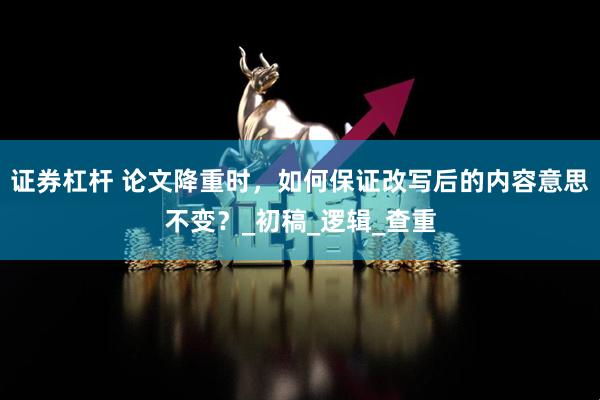 证券杠杆 论文降重时，如何保证改写后的内容意思不变？_初稿_逻辑_查重