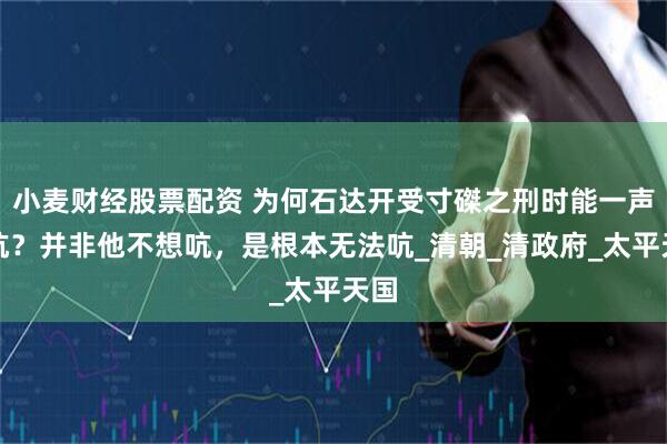 小麦财经股票配资 为何石达开受寸磔之刑时能一声不吭？并非他不想吭，是根本无法吭_清朝_清政府_太平天国