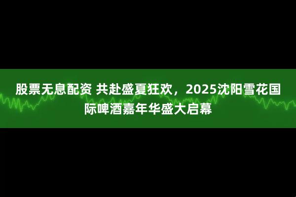 股票无息配资 共赴盛夏狂欢，2025沈阳雪花国际啤酒嘉年华盛大启幕