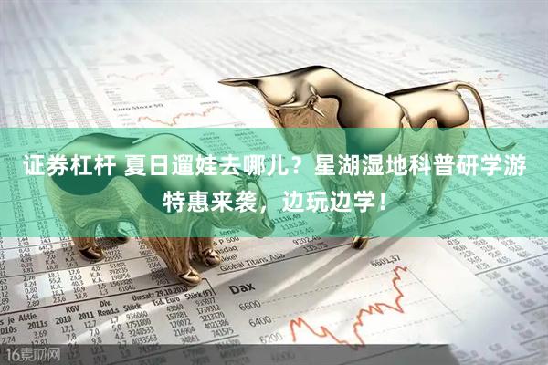 证券杠杆 夏日遛娃去哪儿？星湖湿地科普研学游特惠来袭，边玩边学！