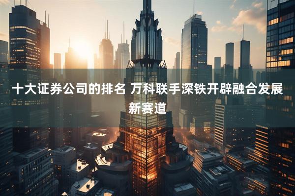 十大证券公司的排名 万科联手深铁开辟融合发展新赛道