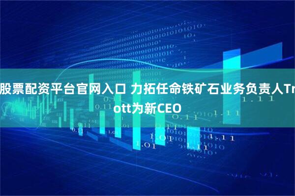 股票配资平台官网入口 力拓任命铁矿石业务负责人Trott为新CEO