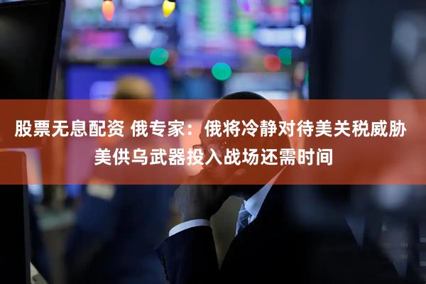 股票无息配资 俄专家：俄将冷静对待美关税威胁 美供乌武器投入战场还需时间