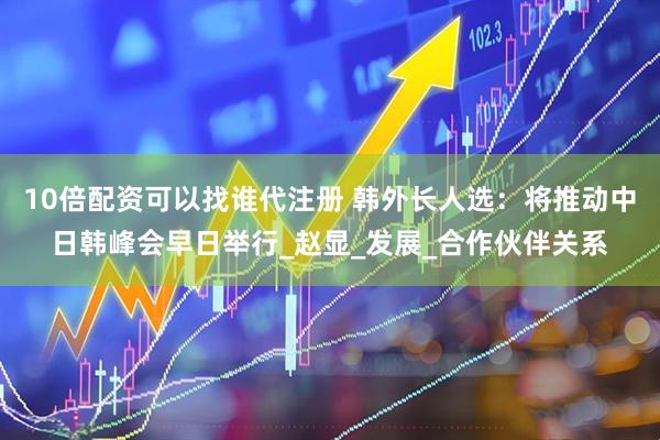 10倍配资可以找谁代注册 韩外长人选：将推动中日韩峰会早日举行_赵显_发展_合作伙伴关系