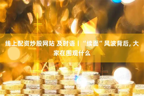 线上配资炒股网站 及时语丨“续面”风波背后, 大家在围观什么