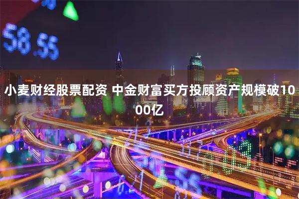 小麦财经股票配资 中金财富买方投顾资产规模破1000亿