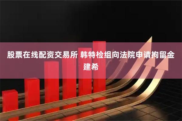 股票在线配资交易所 韩特检组向法院申请拘留金建希