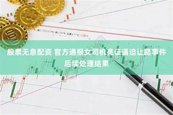股票无息配资 官方通报女司机亮证逼迫让路事件后续处理结果