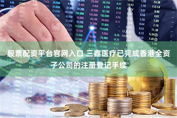 股票配资平台官网入口 三鑫医疗已完成香港全资子公司的注册登记手续