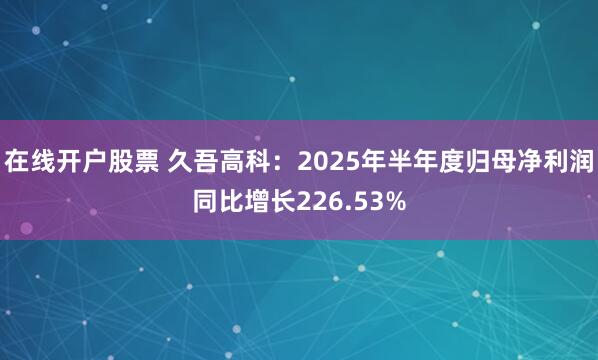 在线开户股票 久吾高科：2025年半年度归母净利润同比增长226.53%