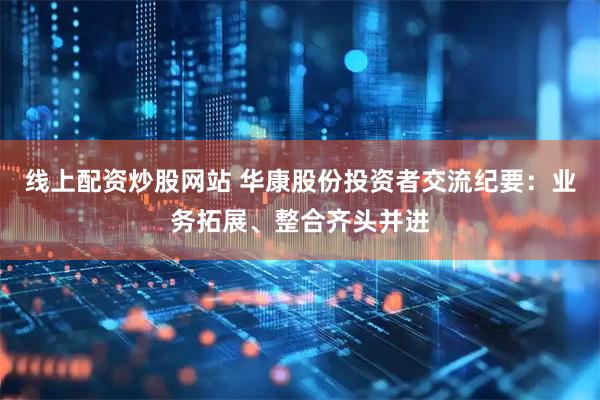 线上配资炒股网站 华康股份投资者交流纪要：业务拓展、整合齐头并进