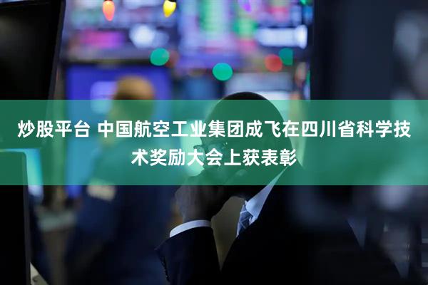 炒股平台 中国航空工业集团成飞在四川省科学技术奖励大会上获表彰